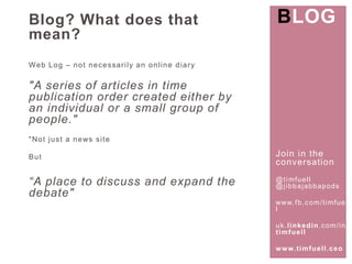 Join in the 
conversat ion 
@t imfuel l 
@j ibbajabbapods 
www. fb.com/ t imfuel 
l 
uk. l inkedin.com/ in/ 
t imfuel l 
www. t imfuel l .ceo 
Blog? What does that 
mean? 
Web Log – not necessar i ly an onl ine diary 
"A series of articles in time 
publication order created either by 
an individual or a small group of 
people." 
"Not just a news si te 
But 
“A place to discuss and expand the 
debate" 
BLOG 
 