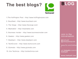 Join in the 
conversat ion 
@t imfuel l 
@j ibbajabbapods 
www. fb.com/ t imfuel 
l 
uk. l inkedin.com/ in/ 
t imfuel l 
www. t imfuel l .ceo 
The best blogs? 
1.The Huf f ington Post - http: / /www.huf f ingtonpost .com 
2. Buzzfeed - http: / /www.buzzfeed.com 
3. The Verge - http: / /www. theverge.com/ 
4. Mashable! - http: / /mashable.com 
5. Business Insider - http: / /www.businessinsider.com 
6. Gawker - http: / /www.gawker.com 
7. Deadspin - http: / /www.deadspin.com 
8. TechCrunch - http: / /www. techcrunch.com 
9. Gizmodo - http: / /www.gizmodo.com 
10. Ars Technica - http: / /arstechnica.com 
BLOG 
 