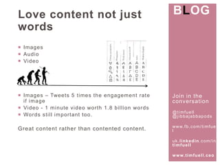 Join in the 
conversat ion 
@t imfuel l 
@j ibbajabbapods 
www. fb.com/ t imfuel 
l 
uk. l inkedin.com/ in/ 
t imfuel l 
www. t imfuel l .ceo 
Love content not just 
words 
 Images 
 Audio 
 Video 
 Images – Tweets 5 t imes the engagement rate 
i f image 
 Video - 1 minute video wor th 1.8 bi l l ion words 
 Words st i l l impor tant too. 
Great content rather than contented content . 
BLOG 
 