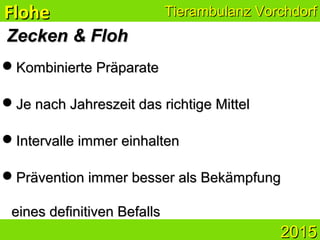 ZeckenZecken && FlohFloh
Kombinierte PräparateKombinierte Präparate
Je nach Jahreszeit das richtige MittelJe nach Jahreszeit das richtige Mittel
Intervalle immer einhaltenIntervalle immer einhalten
Prävention immer besser als BekämpfungPrävention immer besser als Bekämpfung
eines definitiven Befallseines definitiven Befalls
Tierambulanz VorchdorfTierambulanz VorchdorfFloheFlohe
20152015
 