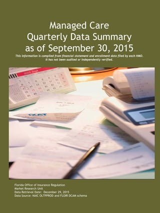 Managed Care
Quarterly Data Summary
as of September 30, 2015
This information is compiled from financial statement and enrollment data filed by each HMO.
It has not been audited or independently verified.
Florida Office of Insurance Regulation
Market Research Unit
Data Retrieval Date: December 29, 2015
Data Source: NAIC OLTPPROD and FLOIR DCAM schema
 
