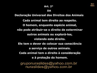 Art. 2°  DA Declaração Universal dos Direitos dos Animais Cada animal tem direito ao respeito. O homem, enquanto espécie animal, não pode atribuir-se o direito de exterminar outros animais ou explorá-los, violando este direito. Ele tem o dever de colocar sua consciência a serviço de outros animais. Cada animal tem o direito à consideração e à proteção do homem. Nura Slides 