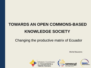 KNOWLEDGE SOCIETY
Changing the productive matrix of Ecuador
TOWARDS AN OPEN COMMONS-BASED
Michel Bauwens
 
