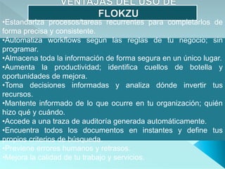 •Estandariza procesos/tareas recurrentes para completarlos de
forma precisa y consistente.
•Automatiza workflows según las reglas de tu negocio; sin
programar.
•Almacena toda la información de forma segura en un único lugar.
•Aumenta la productividad; identifica cuellos de botella y
oportunidades de mejora.
•Toma decisiones informadas y analiza dónde invertir tus
recursos.
•Mantente informado de lo que ocurre en tu organización; quién
hizo qué y cuándo.
•Accede a una traza de auditoría generada automáticamente.
•Encuentra todos los documentos en instantes y define tus
propios criterios de búsqueda.
•Previene errores humanos y retrasos.
•Mejora la calidad de tu trabajo y servicios.
 
