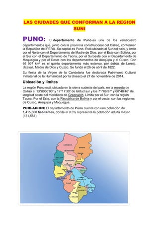 LAS CIUDADES QUE CONFORMAN A LA REGION
SUNI
PUNO: El departamento de Puno es uno de los veinticuatro
departamentos que, junto con la provincia constitucional del Callao, conforman
la Republica del PERU. Su capital es Puno. Está ubicado al Sur del país, y limita
por el Norte con el Departamento de Madre de Dios, por el Este con Bolivia, por
el Sur con el Departamento de Tacna, por el Suroeste con el Departamento de
Moquegua y por el Oeste con los departamentos de Arequipa y el Cusco. Con
66 997 km² es el quinto departamento más extenso, por detrás de Loreto,
Ucayali, Madre de Dios y Cuzco. Se fundó el 26 de abril de 1822.
Su fiesta de la Virgen de la Candelaria fue declarada Patrimonio Cultural
Inmaterial de la Humanidad por la Unesco el 27 de noviembre de 2014.
Ubicación y límites
La región Puno está ubicada en la sierra sudeste del país, en la meseta de
Collao a: 13°0066’00” y 17°17’30” de latitud sur y los 71°06’57” y 68°48’46” de
longitud oeste del meridiano de Greenwich. Limita por el Sur, con la región
Tacna. Por el Este, con la Republica de Bolivia y por el oeste, con las regiones
de Cusco, Arequipa y Moquegua.
POBLACION: El departamento de Puno cuenta con una población de
1,415,608 habitantes, donde el 9.3% representa la población adulta mayor
(131,564)
 