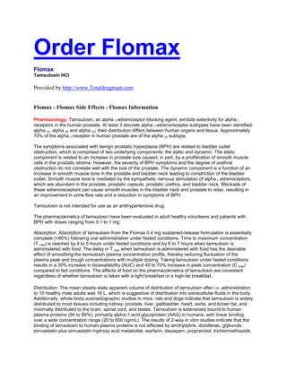 Order Flomax
Flomax
Tamsulosin HCl

Provided by http://www.Totaldrugmart.com


Flomax - Flomax Side Effects - Flomax Information

Pharmacology: Tamsulosin, an alpha 1-adrenoceptor blocking agent, exhibits selectivity for alpha 1
receptors in the human prostate. At least 3 discrete alpha 1-adrenoreceptor subtypes have been identified:
alpha 1A, alpha 1B and alpha 1D; their distribution differs between human organs and tissue. Approximately
70% of the alpha 1-receptor in human prostate are of the alpha 1A subtype.

The symptoms associated with benign prostatic hyperplasia (BPH) are related to bladder outlet
obstruction, which is comprised of two underlying components: the static and dynamic. The static
component is related to an increase in prostate size caused, in part, by a proliferation of smooth muscle
cells in the prostatic stroma. However, the severity of BPH symptoms and the degree of urethral
obstruction do not correlate well with the size of the prostate. The dynamic component is a function of an
increase in smooth muscle tone in the prostate and bladder neck leading to constriction of the bladder
outlet. Smooth muscle tone is mediated by the sympathetic nervous stimulation of alpha 1 adrenoceptors,
which are abundant in the prostate, prostatic capsule, prostatic urethra, and bladder neck. Blockade of
these adrenoreceptors can cause smooth muscles in the bladder neck and prostate to relax, resulting in
an improvement in urine flow rate and a reduction in symptoms of BPH.

Tamsulosin is not intended for use as an antihypertensive drug.

The pharmacokinetics of tamsulosin have been evaluated in adult healthy volunteers and patients with
BPH with doses ranging from 0.1 to 1 mg.

Absorption: Absorption of tamsulosin from the Flomax 0.4 mg sustained-release formulation is essentially
complete (>90%) following oral administration under fasted conditions. Time to maximum concentration
(T max) is reached by 4 to 5 hours under fasted conditions and by 6 to 7 hours when tamsulosin is
administered with food. The delay in T max when tamsulosin is administered with food has the desirable
effect of smoothing the tamsulosin plasma concentration profile, thereby reducing fluctuation of the
plasma peak and trough concentrations with multiple dosing. Taking tamsulosin under fasted conditions
results in a 30% increase in bioavailability (AUC) and 40 to 70% increase in peak concentration (C max)
compared to fed conditions. The effects of food on the pharmacokinetics of tamsulosin are consistent
regardless of whether tamsulosin is taken with a light breakfast or a high-fat breakfast.

Distribution: The mean steady-state apparent volume of distribution of tamsulosin after i.v. administration
to 10 healthy male adults was 16 L, which is suggestive of distribution into extracellular fluids in the body.
Additionally, whole body autoradiographic studies in mice, rats and dogs indicate that tamsulosin is widely
distributed to most tissues including kidney, prostate, liver, gallbladder, heart, aorta, and brown fat, and
minimally distributed to the brain, spinal cord, and testes. Tamsulosin is extensively bound to human
plasma proteins (94 to 99%), primarily alpha-1-acid glycoprotein (AAG) in humans, with linear binding
over a wide concentration range (20 to 600 ng/mL). The results of 2-way in vitro studies indicate that the
binding of tamsulosin to human plasma proteins is not affected by amitriptyline, diclofenac, glyburide,
simvastatin plus simvastatin-hydroxy acid metabolite, warfarin, diazepam, propranolol, trichlormethiazide,
 
