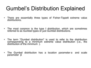 Gumbel’s Distribution Explained There are essentially three types of Fisher-Tippett extreme value distributions.  The most common is the type I distribution, which are sometimes referred to as Gumbel types or just Gumbel distributions.  The term "Gumbel distribution" is used to refer to the distribution corresponding to a minimum extreme value distribution (i.e., the distribution of the minimum  ). The Gumbel distribution has a location parameter  α   and scale parameter   β 