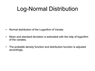 Log-Normal Distribution Normal distribution of the Logarithm of Variate. Mean and standard deviation is estimated with the help of logarithm of the variates. The probable density function and distribution function is adjusted accordingly. 