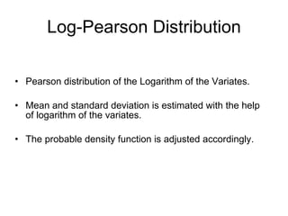 Log-Pearson Distribution Pearson distribution of the Logarithm of the Variates. Mean and standard deviation is estimated with the help of logarithm of the variates. The probable density function is adjusted accordingly. 