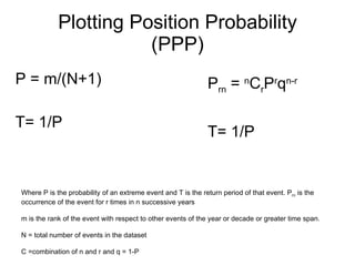 Plotting Position Probability (PPP) P = m/(N+1) T= 1/P Where P is the probability of an extreme event and T is the return period of that event. P rn  is the occurrence of the event for r times in n successive years m is the rank of the event with respect to other events of the year or decade or greater time span. N = total number of events in the dataset C =combination of n and r and q = 1-P P rn  =  n C r P r q n-r T= 1/P 