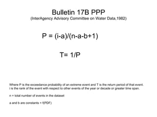 Bulletin 17B PPP (InterAgency Advisory Committee on Water Data,1982) P = (i-a)/(n-a-b+1) T= 1/P Where P is the exceedance probability of an extreme event and T is the return period of that event.  i is the rank of the event with respect to other events of the year or decade or greater time span. n = total number of events in the dataset a and b are constants = f(PDF) 