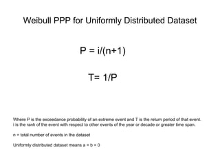 Weibull PPP for Uniformly Distributed Dataset P = i/(n+1) T= 1/P Where P is the exceedance probability of an extreme event and T is the return period of that event.  i is the rank of the event with respect to other events of the year or decade or greater time span. n = total number of events in the dataset Uniformly distributed dataset means a = b = 0 