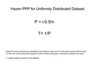 Hazen PPP for Uniformly Distributed Dataset P = i-0.5/n T= 1/P Where P is the exceedance probability of an extreme event and T is the return period of that event.  i is the rank of the event with respect to other events of the year or decade or greater time span. n = total number of events in the dataset 