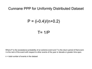 Cunnane PPP for Uniformly Distributed Dataset P = (i-0.4)/(n+0.2) T= 1/P Where P is the exceedance probability of an extreme event and T is the return period of that event.  i is the rank of the event with respect to other events of the year or decade or greater time span. n = total number of events in the dataset 