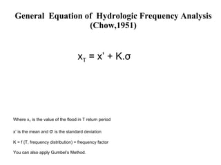 General  Equation of  Hydrologic Frequency Analysis (Chow,1951) x T  =  x ’ + K. σ Where x T  is the value of the flood in T return period x’ is the mean and  σ   is the standard deviation K = f (T, frequency distribution) = frequency factor You can also apply Gumbel’s Method. 