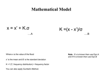 Mathematical Model x =  x ’ + K. σ Where x is the value of the flood x’ is the mean and  σ   is the standard deviation K = f (T, frequency distribution) = frequency factor You can also apply Gumbel’s Method. K =(x -  x ’)/ σ Note  : If x is known then use Eqn.A  and if K is known then use Eqn.B ….A ….B 