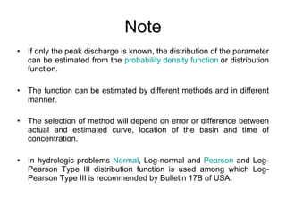 Note If only the peak discharge is known, the distribution of the parameter can be estimated from the  probability density function  or distribution function. The function can be estimated by different methods and in different manner. The selection of method will depend on error or difference between actual and estimated curve, location of the basin and time of concentration. In hydrologic problems  Normal , Log-normal and  Pearson  and Log-Pearson Type III distribution function is used among which Log-Pearson Type III is recommended by Bulletin 17B of USA. 
