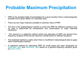 Probable Maximum Precipitation PMP as the greatest depth of precipitation for a given duration that is meteorologically possible over a given station or a specified area. There are two major methods available to estimate value of PMP.  The first is the meteorological method in which the PMP for different durations over an area is determined by transposition and maximisation of major historical rainstorms. The second is a statistical method where the estimates of PMP are derived from frequency analysis of the annual maximum rainfall series for different durations.  The statistical method is useful when there is insufficient meteorological data to apply storm maximization method.  A statistical method for estimating PMP for small areas has been developed by  Hershfield , 1961  and  Hershfield , 1965  based on a general frequency equation given by  Chow (1951) .  