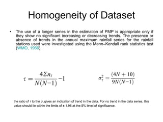 Homogeneity of Dataset The use of a longer series in the estimation of PMP is appropriate only if they show no significant increasing or decreasing trends. The presence or absence of trends in the annual maximum rainfall series for the rainfall stations used were investigated using the Mann–Kendall rank statistics test ( WMO, 1966 ).  the ratio of  τ  to the  σ τ  gives an indication of trend in the data. For no trend in the data series, this value should lie within the limits of ± 1.96 at the 5% level of significance.  