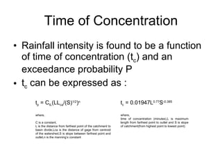 Time of Concentration Rainfall intensity is found to be a function of time of concentration (t c ) and an exceedance probability P t c  can be expressed as : t p  = C tL (LL ca /(S) 1/2 ) n where, C is a constant, L is the distance from farthest point of the catchment to basin divide,Lca is the distance of gage from centroid of the watershed,S is slope between farthest point and outlet,n is the manning’s constant t c  = 0.01947L 0.77 S -0.385 where, time of concentration (minutes),L is maximum length from farthest point to outlet and S is slope of catchment(from highest point to lowest point) 