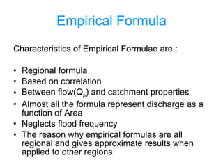 Empirical Formula Characteristics of Empirical Formulae are : Regional formula Based on correlation Between flow(Q p ) and catchment properties Almost all the formula represent discharge as a function of Area Neglects flood frequency The reason why empirical formulas are all regional and gives approximate results when applied to other regions 