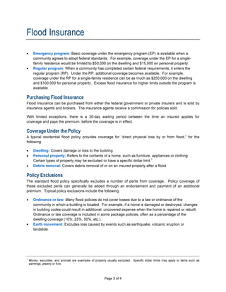 Flood Insurance
•      Emergency program: Basic coverage under the emergency program (EP) is available when a
       community agrees to adopt federal standards. For example, coverage under the EP for a single-
       family residence would be limited to $50,000 on the dwelling and $15,000 on personal property.
•      Regular program: When a community has completed certain federal requirements, it enters the
       regular program (RP). Under the RP, additional coverage becomes available. For example,
       coverage under the RP for a single-family residence can be as much as $250,000 on the dwelling
       and $100,000 for personal property. Excess flood insurance for higher limits outside the program is
       available.

Purchasing Flood Insurance
Flood insurance can be purchased from either the federal government or private insurers and is sold by
insurance agents and brokers. The insurance agents receive a commission for policies sold.

With limited exceptions, there is a 30-day waiting period between the time an insured applies for
coverage and pays the premium, before the coverage is in effect.

Coverage Under the Policy
A typical residential flood policy provides coverage for “direct physical loss by or from flood,” for the
following:

•      Dwelling: Covers damage or loss to the building.
•      Personal property: Refers to the contents of a home, such as furniture, appliances or clothing.
       Certain types of property may be excluded or have a specific dollar limit.
                                                                                  1

•      Debris removal: Covers debris removal of or on an insured property after a flood.

Policy Exclusions
The standard flood policy specifically excludes a number of perils from coverage. Policy coverage of
these excluded perils can generally be added through an endorsement and payment of an additional
premium. Typical policy exclusions include the following.

•      Ordinance or law: Many flood policies do not cover losses due to a law or ordinance of the
       community in which a building is located. For example, if a home is damaged or destroyed, changes
       in building codes could result in additional, uncovered expense when the home is repaired or rebuilt.
       Ordinance or law coverage is included in some package policies, often as a percentage of the
       dwelling coverage (10%, 25%, 50%, etc.).
•      Earth movement: Excludes loss caused by events such as earthquake, volcanic eruption or
       landslide.




1
    Money, securities, and animals are examples of property usually excluded. Specific dollar limits may apply to items such as
    paintings, jewelry or furs.



A300S                                                     Page 3 of 4
 