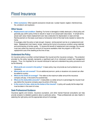 Flood Insurance
•   Other exclusions: Other specific exclusions include war, nuclear hazard, neglect, intentional loss,
    fire, windstorm and explosion.

Other Issues
•   Replacement cost condition: Dwelling: If a home is damaged or totally destroyed, a flood policy will
    generally pay (within policy limits) to rebuild or repair on an actual-cash-value basis. In simple terms,
    actual cash value means replacement cost, less a deduction for depreciation or wear and tear.
    Reimbursement on this basis could leave a homeowner short of the total funds needed to restore the
    home.
    If coverage under the policy is high enough, however, reimbursement can be on a replacement-cost
    basis. Replacement cost means, simply, restoring the home to its previous condition using materials
    and workmanship of similar quality. To receive the benefit of replacement cost coverage, the insured
    must carry either the maximum amount of insurance available under the program or 80% of the
    replacement cost of the dwelling at the time of loss.

Understand the Policy
An insurance policy is a written contract between the insured and the insurance company. The protection
provided by the policy typically represents a significant part of an individual’s overall risk management
program. Thus, it is important for an insured individual to read and understand key policy provisions such
as the following:

•   What perils are covered in the policy? A basic policy may not provide as much protection as is
    necessary.
•   What perils are not covered? For an additional premium, perils or situations not covered can often
    be added to a policy.
•   What are the limits of coverage? This refers to the maximum dollar amount the insurance
    company will pay, in the event of a covered loss.
•   What are the deductible amounts? A deductible is a dollar amount or percentage the insured must
    pay before the insurance company pays its portion of the loss.
•   In the event of a loss, what are the duties of the insured? A policy will usually list the steps that
    must be taken in the event of a loss.

Seek Professional Guidance
Insurance agents and brokers, insurance counselors, and other trained financial consultants can help
provide answers to detailed questions about a particular policy. These professionals are also helpful in
selecting the right policy and the appropriate amount of coverage.




A300S                                            Page 4 of 4
 