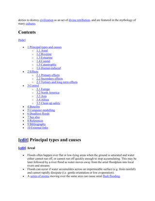 deities to destroy civilization as an act of divine retribution, and are featured in the mythology of
many cultures.

Contents
[hide]

         1 Principal types and causes
             o 1.1 Areal
             o 1.2 Riverine
             o 1.3 Estuarine
             o 1.4 Coastal
             o 1.5 Catastrophic
             o 1.6 Human-induced
         2 Effects
             o 2.1 Primary effects
             o 2.2 Secondary effects
             o 2.3 Tertiary and long-term effects
         3 Control
             o 3.1 Europe
             o 3.2 North America
             o 3.3 Asia
             o 3.4 Africa
             o 3.5 Clean-up safety
         4 Benefits
         5 Computer modelling
         6 Deadliest floods
         7 See also
         8 References
         9 Bibliography
         10 External links



[edit] Principal types and causes
[edit] Areal

         Floods often happen over flat or low-lying areas when the ground is saturated and water
         either cannot run off, or cannot run off quickly enough to stop accumulating. This may be
         later followed by a river flood as water moves away from the areal floodplain into local
         rivers and streams.
         Floods can occur if water accumulates across an impermeable surface (e.g. from rainfall)
         and cannot rapidly dissipate (i.e. gentle orientation or low evaporation).
         A series of storms moving over the same area can cause areal flash flooding.
 