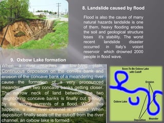 8. Landslide caused by flood
Flood is also the cause of many
natural hazards landslide is one
of them, heavy flooding erodes
the soil and geological structure
loses it’s stability. The worst
recent landslide disaster
occurred in Italy’s voiont
reservoir which drowned 2000
people in flood wave.
9. Oxbow Lake formation
When a river reaches a low-lying plain,
Continuous deposition on the convex bank and
erosion of the concave bank of a meandering river
cause the formation of a very pronounced
meander with two concave banks getting closer.
The narrow neck of land between the two
neighboring concave banks is finally cut through
by the strong currents of a flood. When this
happens, a new river channel is created. When
deposition finally seals off the cut-off from the river
channel, an oxbow lake is formed.
 