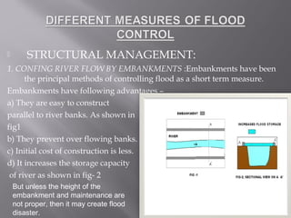 STRUCTURAL MANAGEMENT:
1. CONFING RIVER FLOW BY EMBANKMENTS :Embankments have been
the principal methods of controlling flood as a short term measure.
Embankments have following advantages –
a) They are easy to construct
parallel to river banks. As shown in
fig1
b) They prevent over flowing banks.
c) Initial cost of construction is less.
d) It increases the storage capacity
of river as shown in fig- 2
But unless the height of the
embankment and maintenance are
not proper, then it may create flood
disaster.
 