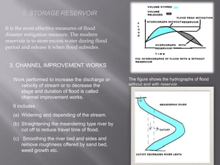 It is the most effective measures of flood
disaster mitigation measure. The modern
reservoir is to store excess water during flood
period and release it when flood subsides.
The figure shows the hydrographs of flood
without and with reservoir.
3. CHANNEL IMPROVEMENT WORKS
Work performed to increase the discharge or
velocity of stream or to decrease the
stage and duration of flood is called
channel improvement works.
It includes :
(a) Widening and depending of the stream.
(b) Straightening the meandering type river by
cut off to reduce travel time of flood.
(c) Smoothing the river bed and sides and
remove roughness offered by sand bed,
weed growth etc.
 