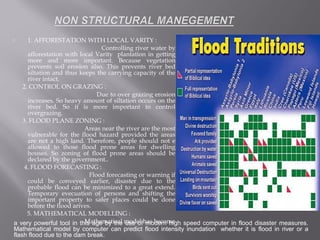  1. AFFORESTATION WITH LOCAL VARITY :
Controlling river water by
afforestation with local Varity plantation in getting
more and more important. Because vegetation
prevents soil erosion also. This prevents river bed
siltation and thus keeps the carrying capacity of the
river intact.
2. CONTROL ON GRAZING :
Due to over grazing erosion
increases. So heavy amount of siltation occurs on the
river bed. So it is more important to control
overgrazing.
3. FLOOD PLANE ZONING :
Areas near the river are the most
vulnerable for the flood hazard provided the areas
are not a high land. Therefore, people should not e
allowed to those flood prone areas for dwelling
houses. So zoning of flood prone areas should be
declared by the government..
4. FLOOD FORECASTING :
Flood forecasting or warning if
could be conveyed earlier, disaster due to the
probable flood can be minimized to a great extend.
Temporary evecuation of persons and shifting the
important property to safer places could be done
before the flood arives.
5. MATHEMATICAL MODELLING :
Mathematical model has becomea very powerful tool in this age by the use of modern high speed computer in flood disaster measures.
Mathematical model by computer can predict flood intensity inundation whether it is flood in river or a
flash flood due to the dam break.
 