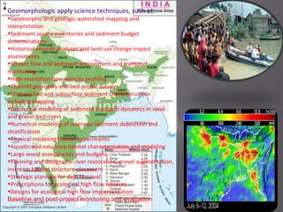 Geomorphologic apply science techniques, such as:
•Geomorphic and geologic watershed mapping and
interpretation
•Sediment source inventories and sediment budget
determinations
•Historical records analyses and land use change impact
assessments
•Stream flow and sediment entrainment and transport
monitoring
•High-resolution flow velocity profiling
•Channel geometry and bed profile surveys
•Channel bed and subsurface sediment characterization
including mapping
•Numerical modeling of sediment transport dynamics in sand-
and gravel-bed rivers
•Numerical modeling of reservoir sediment deposition and
stratification
•Physical modeling (flume) experiments
•Aquatic and estuarine habitat characterization and modeling
•Large wood assessments and budgets,
•Planning and designs for river restoration, gravel augmentation,
instream habitat structure placement
•Strategic planning for dam removal
•Prescriptions for ecological high flow releases
•Designs for ecological high flow implementation
Baseline and post-project monitoring and evaluation
 