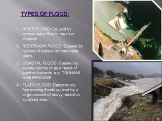 TYPES OF FLOOD:TYPES OF FLOOD:
1. RIVER FLOOD: Caused by
excess water flow in the river
channel.
2. RESERVOIR FLOOD: Caused by
failures of natural or man made
dams.
3. COASTAL FLOOD: Caused by
severe storms or as a result of
another hazards e.g. TSUNAMI
or HURRICANE.
4. FLASH FLOOD: Dangerously
fast moving floods caused by a
large amount of heavy rainfall in
localized area.
 