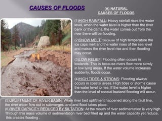 CAUSES OF FLOODSCAUSES OF FLOODS
:
(1)HIGH RAINFALL: Heavy rainfall rises the water
level, when the water level is higher than the river
bank or the dams, the water comes out from the
river there will be flooding.
(2)SNOW MELT :Because of high temperature the
ice caps melt and the water rises of the sea level
and makes the river level rise and then flooding
may occur.
(3)LOW RELIEF: Flooding often occurs in
lowlands. This is because rivers flow more slowly
in low lying areas. If the water volume increases
suddenly, floods occur.
(4)HIGH TIDES & STROMS: Flooding always
occurs in coastal areas. High tides or storms cause
the water level to rise. If the water level is higher
than the level of coastal lowland flooding will occur.
(5)UPLIFTMENT OF RIVER BASIN: When river bed upliftment happened along the fault line,
the river water flow out in submerges land and flood takes place.
(6)RIVER CAPACITY REDUCED BY SILTATION: At the mouth of river sedimentation is very high.
Through this mass volume of sedimentation river bed filled up and the water capacity yet reduce,
this creates flooding .
(A) NATURAL
CAUSES OF FLOODS
 
