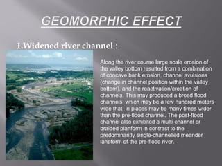 1.Widened river channel :
Along the river course large scale erosion of
the valley bottom resulted from a combination
of concave bank erosion, channel avulsions
(change in channel position within the valley
bottom), and the reactivation/creation of
channels. This may produced a broad flood
channels, which may be a few hundred meters
wide that, in places may be many times wider
than the pre-flood channel. The post-flood
channel also exhibited a multi-channel or
braided planform in contrast to the
predominantly single-channelled meander
landform of the pre-flood river.
 