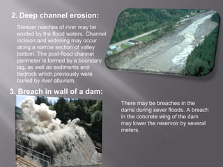 2. Deep channel erosion:
Steeper reaches of river may be
eroded by the flood waters. Channel
incision and widening may occur
along a narrow section of valley
bottom. The post-flood channel
perimeter is formed by a boundary
lag, as well as sediments and
bedrock which previously were
buried by river alluvium.
3. Breach in wall of a dam:
There may be breaches in the
dams during sever floods. A breach
in the concrete wing of the dam
may lower the reservoir by several
meters.
 
