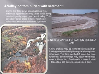 4.Valley bottom buried with sediment:
During the flood down stream along a river
extensive aggradations may takes place along
relatively gently sloped reaches of valley. This
possibility takes place in lower reaches of
valley with extensive erosion of upstream.
5. NEW CHANNEL FORMATION BESIDE A
DAM
A new channel may be formed beside a dam by
flooding completely by passing the sluice grates
or barrage. The dam may be left intact, but non-
functional. Such damage may occur when flood
water spill over tap of and erode unconsolidated
deposits of silt, clay etc. along side a dam.
 