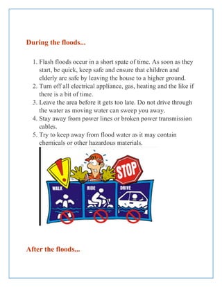 During the floods...
1. Flash floods occur in a short spate of time. As soon as they
start, be quick, keep safe and ensure that children and
elderly are safe by leaving the house to a higher ground.
2. Turn off all electrical appliance, gas, heating and the like if
there is a bit of time.
3. Leave the area before it gets too late. Do not drive through
the water as moving water can sweep you away.
4. Stay away from power lines or broken power transmission
cables.
5. Try to keep away from flood water as it may contain
chemicals or other hazardous materials.
After the floods...
 