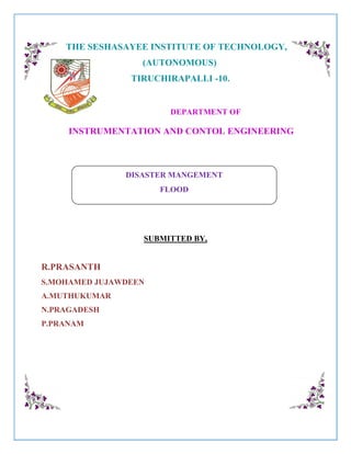 THE SESHASAYEE INSTITUTE OF TECHNOLOGY,
(AUTONOMOUS)
TIRUCHIRAPALLI -10.
DEPARTMENT OF
INSTRUMENTATION AND CONTOL ENGINEERING
SUBMITTED BY,
R.PRASANTH
S.MOHAMED JUJAWDEEN
A.MUTHUKUMAR
N.PRAGADESH
P.PRANAM
DISASTER MANGEMENT
FLOOD
 