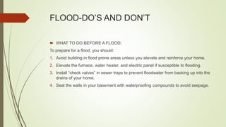 FLOOD-DO’S AND DON’T
 WHAT TO DO BEFORE A FLOOD:
To prepare for a flood, you should:
1. Avoid building in flood prone areas unless you elevate and reinforce your home.
2. Elevate the furnace, water heater, and electric panel if susceptible to flooding.
3. Install “check valves” in sewer traps to prevent floodwater from backing up into the
drains of your home.
4. Seal the walls in your basement with waterproofing compounds to avoid seepage.
 