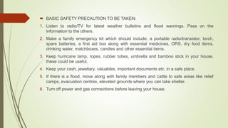  BASIC SAFETY PRECAUTION TO BE TAKEN:
1. Listen to radio/TV for latest weather bulletins and flood warnings. Pass on the
information to the others.
2. Make a family emergency kit which should include; a portable radio/transistor, torch,
spare batteries, a first aid box along with essential medicines, ORS, dry food items,
drinking water, matchboxes, candles and other essential items.
3. Keep hurricane lamp, ropes, rubber tubes, umbrella and bamboo stick in your house,
these could be useful.
4. Keep your cash, jewellary, valuables, important documents etc. in a safe place.
5. If there is a flood, move along with family members and cattle to safe areas like relief
camps, evacuation centres, elevated grounds where you can take shelter.
6. Turn off power and gas connections before leaving your house.
 