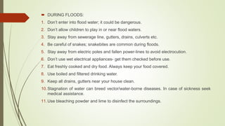  DURING FLOODS:
1. Don’t enter into flood water; it could be dangerous.
2. Don’t allow children to play in or near flood waters.
3. Stay away from sewerage line, gutters, drains, culverts etc.
4. Be careful of snakes; snakebites are common during floods.
5. Stay away from electric poles and fallen power-lines to avoid electrocution.
6. Don’t use wet electrical appliances- get them checked before use.
7. Eat freshly cooked and dry food. Always keep your food covered.
8. Use boiled and filtered drinking water.
9. Keep all drains, gutters near your house clean.
10.Stagnation of water can breed vector/water-borne diseases. In case of sickness seek
medical assistance.
11.Use bleaching powder and lime to disinfect the surroundings.
 