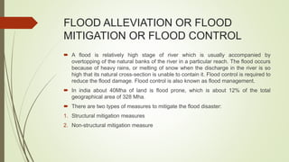 FLOOD ALLEVIATION OR FLOOD
MITIGATION OR FLOOD CONTROL
 A flood is relatively high stage of river which is usually accompanied by
overtopping of the natural banks of the river in a particular reach. The flood occurs
because of heavy rains, or melting of snow when the discharge in the river is so
high that its natural cross-section is unable to contain it. Flood control is required to
reduce the flood damage. Flood control is also known as flood management.
 In india about 40Mha of land is flood prone, which is about 12% of the total
geographical area of 328 Mha.
 There are two types of measures to mitigate the flood disaster:
1. Structural mitigation measures
2. Non-structural mitigation measure
 