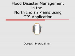 Durgesh Pratap Singh
Flood Disaster Management
in the
North Indian Plains using
GIS Application
 