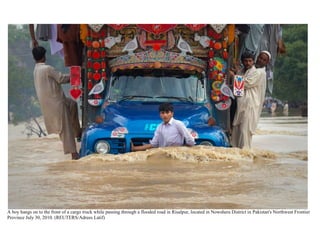  <br />A boy hangs on to the front of a cargo truck while passing through a flooded road in Risalpur, located in Nowshera District in Pakistan's Northwest Frontier Province July 30, 2010. (REUTERS/Adrees Latif) Men take refuge on a boat during heavy rain in Pakistan's Nowshera District on July 29, 2010. (REUTERS/K. Parvez) #Residents watch water pour through a street on the outskirts of Peshawar, Pakistan on July 28, 2010. (A Majeed/AFP/Getty Images) #Pakistani villagers move to high ground escaping a flood-hit village near Nowshera, Pakistan on Thursday, July 29, 2010. (AP Photo/Mohammad Sajjad) #Nimra, a three-year-old girl, who was rescued along with her family from Kaalam in the northern area, kisses the window glass of an army helicopter after their arrival at Khuazakhela in Swat district located in Pakistan's northwest Khyber-Pakhtunkhwa Province on August 1, 2010. (REUTERS/Faisal Mahmood) Residents watch from a nearby hill as army helicopters rescued trapped residents from Nowshera, Pakistan on July 31, 2010. (REUTERS/Adrees Latif) #Residents stand by flood water that entered a residential area of Muzaffarabad, Pakistan on July 30, 2010. (SAJJAD QAYYUM/AFP/Getty Images) #An aerial view of a man and his animals surrounded by floodwater in Taunsa near Multan, Pakistan, flooded on Sunday, Aug. 1, 2010. (AP Photo/Khalid Tanveer) #9A Pakistani villager struggles to reach his village through a fast-moving flood water caused by heavy monsoon rain in Bakhtiarabad, 250 km (155 mi) north of Quetta, Pakistan on Friday, July 23, 2010. (AP Photo/Fida Hussain) #10An aerial view shows Nowshera city submerged in flooding caused by heavy monsoon rains in Pakistan on Friday, July 30, 2010. (AP Photo/Mohammad Sajjad) #11A Pakistani volunteer uses a small boat to evacuate locals in a flood-hit area of Nowshera on July 30, 2010. (A. MAJEED/AFP/Getty Images) #12Pakistani flood survivors cross a bridge near a damaged home in Medain, a town of Swat valley on August 2, 2010. (A Majeed/AFP/Getty Images) #13Pakistan army soldiers pass a baby across a channel in the floodwater as they help people flee from their flooded village following heavy monsoon rains in Taunsa, Pakistan on Sunday, Aug. 1, 2010. (AP Photo/Khalid Tanveer) #14Villagers try to catch trees floating in the flooded Nelum river in Muzaffarabad, the capital of Pakistani Kashmir on Friday, July 30, 2010. (AP Photo/Aftab Ahmed) #15Residents help a man untie a chicken from his neck after he evacuated his flooded home with the fowl by swimming to higher grounds in Nowshera, Pakistan on August 1, 2010. (REUTERS/Adrees Latif) #16A family being rescued by army soldiers passes a cargo truck with men on top taking shelter from heavy floods in Nowshera, Pakistan on July 31, 2010. (REUTERS/Adrees Latif) #17A soldier evacuating residents carries a flood victim to a helicopter in Sanawa, Pakistan's on August 5, 2010. (REUTERS/Stringer) #18A Pakistani boy named Jeeshan stands outside his tent in a camp set up by the Pakistani army inside a college on the outskirts of Nowshera on August 2, 2010. (BEHROUZ MEHRI/AFP/Getty Images) #19Pakistani flood survivors line up beside a damaged bridge in Medain, a town of Swat Valley on August 2, 2010. (A Majeed/AFP/Getty Images) #20A boy is flung back by the force of a Pakistan Air Force helicopter rotors as it drops water supplies to residents on August 2, 2010 in Nowshera, Pakistan. (Daniel Berehulak/Getty Images) #21Evacuees wade through a flooded area following heavy monsoon rains in Peshawar on Saturday, July 31, 2010. (AP Photo/Xinhua, Saeed Ahmad) #22People wait to cross a flooded road in Bannu, northwestern Pakistan on Tuesday, Aug. 3, 2010. (AP Photo/Ijaz Mohammad) #23A boy walks through flood destroyed homes on August 4, 2010 in Pabbi, near Nowshera, Pakistan. (Daniel Berehulak/Getty Images) #24A family portrait is seen, attached to a bookcase buried in mud on August 4, 2010 in Pabbi, Pakistan. (Daniel Berehulak/Getty Images) #25An aerial view of floodwater covering the land as far as the eye can see, around Taunsa near Multan, Pakistan, Sunday, Aug. 1, 2010. (AP Photo/Khalid Tanveer) #26A flood survivor carries a soaked mat in a flooded area of Nowshera on August 3, 2010. (A Majeed/AFP/Getty Images) #27A man gathers up some of his belongings outside his flooded house in Nowshera, Pakistan on August 2, 2010. (BEHROUZ MEHRI/AFP/Getty Images) #28Pakistani women pray at sunset by the Ravi river in Lahore on August 2, 2010. (Arif Ali/AFP/Getty Images) #29A boy sits on a bed as his family members salvage belongings from their destroyed house in Pabbi, Pakistan on August 5, 2010. (REUTERS/Faisal Mahmood) #30Flood victims line up to collect relief supplies from the Army in Nowshera, Pakistan on August 2, 2010. Islamist charities, some with suspected ties to militants, stepped in on Monday to provide aid for Pakistanis hit by the worst flooding in memory, piling pressure on a government criticized for its response to the disaster that has so far killed more than 1,000 people. (REUTERS/Adrees Latif) #31Flood-affected people jostle for food relief in Nowshera in northwest Pakistan on Friday, Aug. 6, 2010. (AP Photo/Mohammad Sajjad) #32A Pakistani worker pushes back flood-stricken women who are trying to enter a relief center to get food supplies on the outskirts of Peshawar, Pakistan, Wednesday, Aug. 4, 2010. (AP Photo/Mohammad Sajjad) #33Families set in for the evening in their makeshift tent homes located on a median strip after having abandoned their flood-destroyed homes, on August 3, 2010 in Pabi, Pakistan. (Daniel Berehulak/Getty Images) #34Children, whose families have declined to be rescued, wade in rising flood waters on August 6, 2010 in the village of Panu Akil, near Sukkur, Pakistan. Rescue workers and armed forces continued rescue operations evacuating thousands in Pakistan's heartland province of Sindh. (Daniel Berehulak/Getty Images) #35Residents evacuate to safety in a flood-hit area of Nowshera, Pakistan on July 30, 2010. (A. MAJEED/AFP/Getty Images) #36Onlookers perched on a damaged bridge watch a flood survivor use a rope to cross the river in Chakdara in Pakistan's Swat Valley on August 3, 2010. (STRDEL/AFP/Getty Images) #37A young flood survivor cools herself with water at a makeshift camp in Nowshera, Pakistan on August 5, 2010. (FAROOQ NAEEM/AFP/Getty Images) #38A man tries to cross a makeshift bridge to escape his flooded home in Nowshera, Pakistan on July 31, 2010. (REUTERS/Adrees Latif) #39A Pakistan army helicopter evacuates stranded villagers in Nowshera, Pakistan on Friday, July 30, 2010. (AP Photo/Mohammad Sajjad) #A family takes refuge on top of a mosque while awaiting rescue from flood waters in Sanawa, a town located in the Muzaffar Ghar district of Pakistan's Punjab province on August 5, 2010. (REUTERS/Stringer) #A woman yells as her child is evacuated from the roof of a mosque where residents were taking refuge from flood waters in Sanawa, Pakistan on August 5, 2010. (REUTERS/Stringer) #<br /> HYPERLINK quot;
http://www.friendskorner.com/forum/quot;
  quot;
_blankquot;
 <br /> <br />A man marooned by flood waters, alongside his livestock, waves towards an Army helicopter for relief handouts in the Rajanpur district of Pakistan's Punjab province on August 9, 2010. (REUTERS/Stringer) 2Pakistani city Mehmud Kot is submerged in floodwater near Multan, Pakistan on Sunday, Aug. 8, 2010. (AP Photo/Khalid Tanveer) #3Nadia, who do not know her age, sits alongside siblings after they were rescued from rising floodwaters in Baseera, a village located in the Muzaffargarh district of Pakistan's Punjab province, August 10, 2010. (REUTERS/Adrees Latif) #4Pakistani villagers stand on the remains of a bridge washed away by heavy flooding in Bannu in northwest Pakistan on Sunday, Aug. 8, 2010. (AP Photo/Ijaz Mohammad) #5Pictures taken from US rescue helicopter shows the flooded area of Kallam valley on August 9, 2010. (FAROOQ NAEEM/AFP/Getty Images) #6A girl floats her brother across flood waters whilst salvaging valuables from their flood ravaged home on August 7, 2010 in the village of Bux Seelro near to Sukkur, Pakistan. (Daniel Berehulak/Getty Images) #7A Pakistan Army soldier rests between air rescue operations on August 9, 2010 in the Muzaffargarh district in Punjab, Pakistan. (Daniel Berehulak/Getty Images) #8Flood victims awaiting rescue wave down a helicopter from a top a roof in Muzaffargarh district of Pakistan's Punjab province August 7, 2010. Pakistanis desperate to get out of flooded villages threw themselves at helicopters on Saturday as more heavy rain was expected to intensify both suffering and anger with the government. The disaster killed more than 1,600 people and disrupted the lives of 12 million. (REUTERS/Adrees Latif) #9Pakistani villagers raise hands to get food dropped from an army helicopter at a flood-hit area of Kot Addu, in central Pakistan on Saturday, Aug. 7, 2010. (AP Photo/Khalid Tanveer) #10Pakistani flood survivors climb on army helicopter as it distributes food bags in Lal Pir on August 7, 2010. (Arif Ali/AFP/Getty Images) #11A man wades through flood waters towards a naval boat while evacuating his children in Sukkur, located in Pakistan's Sindh province August 8, 2010. (REUTERS/Akhtar Soomro) #12Stranded truck drivers, waiting for their tea, watch lightning strike within developing monsoon clouds over Pakistan's Muzaffargarh district in Punjab province August 10, 2010. (REUTERS/Adrees Latif) #13Villagers wade through flood waters with their livestock while looking for higher grounds in Sukkur, Pakistan on August 8, 2010. Pakistani navy boats sped across miles of flood waters on Sunday as the military took a lead role in rescuing survivors from a devastating disaster that has killed 1,600 people and left two million homeless. (REUTERS/Akhtar Soomro) #14Volunteers of the Falah-e-Insaniyat foundation, the charity wing of Pakistan's anti-American militant group Jamaat-ud-Dawa, run a relief camp for flood-affected people in Nowshera, northwest Pakistan on Aug. 9, 2010. U.S. army choppers flew up the formerly Taliban-controlled valley laden with flour, biscuits and water. They returned loaded with hungry Pakistani flood survivors. (AP Photo/B.K.Bangash) #15Residents stand near the path of flowing flood waters the Muzaffargarh district of Pakistan's Punjab province on August 9, 2010. (REUTERS/Adrees Latif) #16US Army Staff Sargeant Matthew Kingsbury (right) from Bravo Company 2/3 Aviation and Pakistani soldiers sit on the cargo bay ramp of a CH-47 heavy-lift helicopter while looking down at a flooded area while in flight over Pakistan's Swat Valley on August 10, 2010. (BEHROUZ MEHRI/AFP/Getty Images) #17An aerial view from a Pakistan army rescue helicopter shows personnel distributing water to flood-affected residents in Ghouspur, some 100 kilometers from Sukkur on on August 9, 2010. (ASIF HASSAN/AFP/Getty Images) #18A Pakistani flood survivor climbs onto an army rescue helicopter in Ghouspur, Pakistan on August 9, 2010. (ASIF HASSAN/AFP/Getty Images) #19A flood victim looks out from the window of an Army helicopter after being eavacuated from the Muzaffargarh district of Pakistan's Punjab province on August 9, 2010. (REUTERS/Adrees Latif) #20A ray of light shines past monsoon clouds as villagers wade through rising floodwaters in Baseera, in the Muzaffargarh district of Pakistan's Punjab province, August 10, 2010. (REUTERS/Adrees Latif) #21A boy waits for food handouts with other flood victims as they take refuge at a makeshift camp in Sukkur, in Pakistan's Sindh province August 8, 2010. (REUTERS/Akhtar Soomro) #22A man walks through a flooded house in the Muzaffargarh district of Pakistan's Punjab province August 7, 2010. (REUTERS/Adrees Latif) #23A man pushes his motorbike through flood waters in the Muzaffargarh district of Pakistan on August 8, 2010. (REUTERS/Adrees Latif) #24Newborn twin boys lay covered up in a blanket on the floor of a Pakistani Army helicopter, as mother Zada Perveen (unseen) rests after being rescued by Pakistan Army soldiers during air rescue operations on August 9, 2010 over the village of Sanawan in the Muzaffargarh district of Pakistan. Of the twin boys, un-named at the time, the first was born 15 minutes before mid day and the other twin was born as the Army rescue helicopter was circling above to find a safe landing position on a road surrounded by flood waters. The mother was then carried on a makeshift bed through chest deep flood waters to the awaiting Pakistan Army helicopter. (Daniel Berehulak/Getty Images) #25A Pakistani crosses a canal with the help of cable wire on a damaged bridge, which was washed away by heave flood in Ghazi Gat in central Pakistan on Monday, Aug. 9, 2010. (AP Photo/K.M. Chaudary) #26Pakistani villagers chase after relief supplies dropped from an army helicopter in a heavy flood-hit area of Mithan Kot, in central Pakistan, Monday, Aug. 9, 2010. (AP Photo/Khalid Tanveer) #27Pakistani volunteers unload sacks of flour provided by the U.S. government in Kalam in Pakistan's Swat valley on Wednesday, Aug. 11, 2010. (AP Photo/B.K.Bangash) #28<br />An aerial view, from a U.S. Army CH-47 Chinook helicopter en route to delivering humanitarian assistance supplies, shows the flood-damaged countryside in Ghazi, Pakistan ON August 5, 2010. (REUTERS/Horace Murray/U.S. Army) #29People hunt a stray wild boar which escaped from a jungle during the heavy floods to Sukkur city, Pakistan, on Tuesday, Aug. 10, 2010. (AP Photo/Shakil Adil) #30A Pakistan police officer use a baton to control flood effected people who are trying to loot donated food from a bus at a roadside in Azakhel near Nowshera, Pakistan on Sunday, Aug. 8, 2010. (AP Photo/Anjum Naveed) #31An aerial view from a U.S. Army CH-47 Chinook helicopter shows a damaged bridge washed out by the floods in Ghazi, Pakistan August 5, 2010. (REUTERS/Horace Murray/U.S. Army) #32Pakistani flood survivors walk in the flooded area of Bssera village, 60 km south west of Multan, on August 10, 2010. (Arif Ali/AFP/Getty Images) #33A Pakistani flood survivor who lost her home to heavy flooding, cries upon her arrival in Muzaffargarh, Pakistan, on Tuesday, Aug. 10, 2010. (AP Photo/K.M.Chaudary) #34Flood victims are rescued by boat in Baseera, a village located in the Muzaffargarh district of Pakistan's Punjab province on August 10, 2010. (REUTERS/Stringer) #35Youths affected by floods walk outside the ruins of their home which was washed away by heavy floods in Charsadda, northwest Pakistan, Monday, Aug. 9, 2010. (AP Photo/B.K. Bangash) #36Pakistani flood victim Mohammed Nawaz hangs onto a moving raft as he is rescued by the Pakistan Navy August 10, 2010 in Sukkur, Pakistan. (Paula Bronstein/Getty Images) #<br />