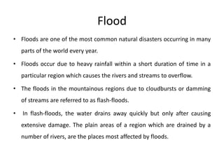 Flood
• Floods are one of the most common natural disasters occurring in many
parts of the world every year.
• Floods occur due to heavy rainfall within a short duration of time in a
particular region which causes the rivers and streams to overflow.
• The floods in the mountainous regions due to cloudbursts or damming
of streams are referred to as flash-floods.
• In flash-floods, the water drains away quickly but only after causing
extensive damage. The plain areas of a region which are drained by a
number of rivers, are the places most affected by floods.
 