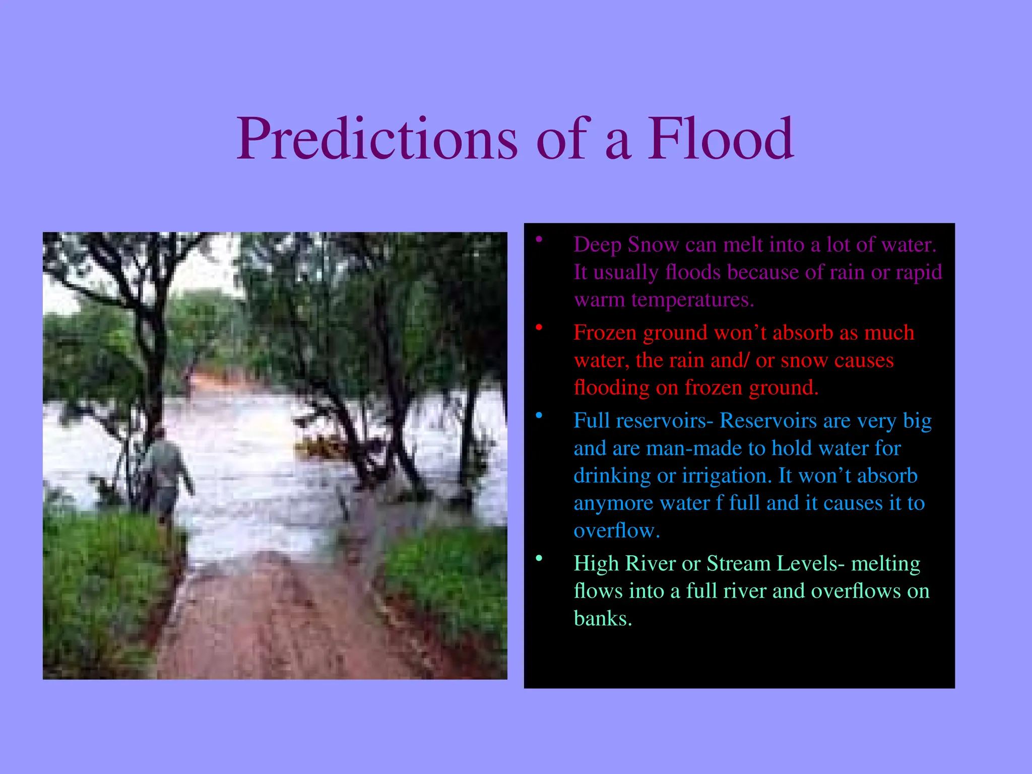 Predictions of a Flood
• Deep Snow can melt into a lot of water.
It usually floods because of rain or rapid
warm temperatures.
• Frozen ground won’t absorb as much
water, the rain and/ or snow causes
flooding on frozen ground.
• Full reservoirs- Reservoirs are very big
and are man-made to hold water for
drinking or irrigation. It won’t absorb
anymore water f full and it causes it to
overflow.
• High River or Stream Levels- melting
flows into a full river and overflows on
banks.
 