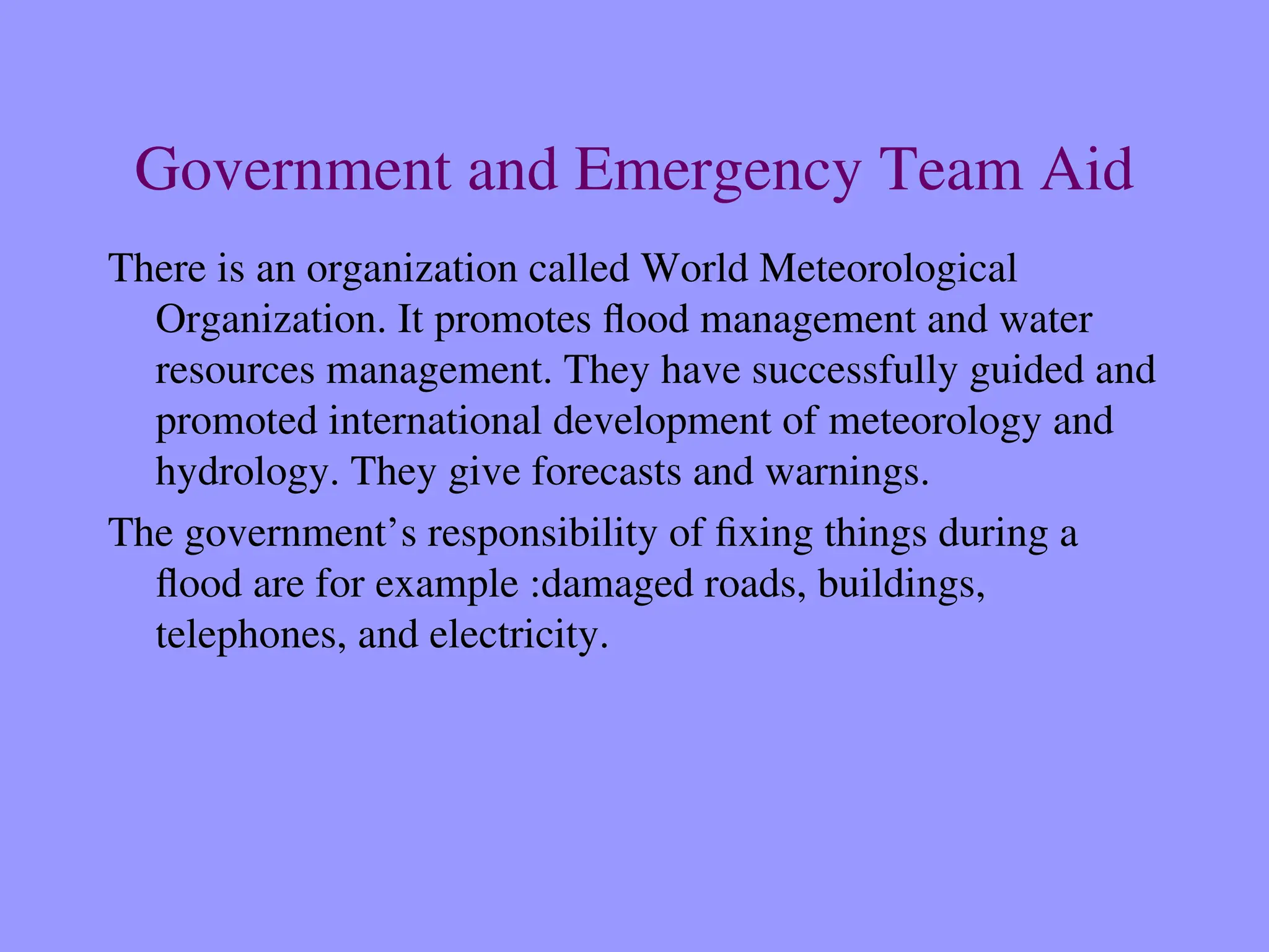 Government and Emergency Team Aid
There is an organization called World Meteorological
Organization. It promotes flood management and water
resources management. They have successfully guided and
promoted international development of meteorology and
hydrology. They give forecasts and warnings.
The government’s responsibility of fixing things during a
flood are for example :damaged roads, buildings,
telephones, and electricity.
 