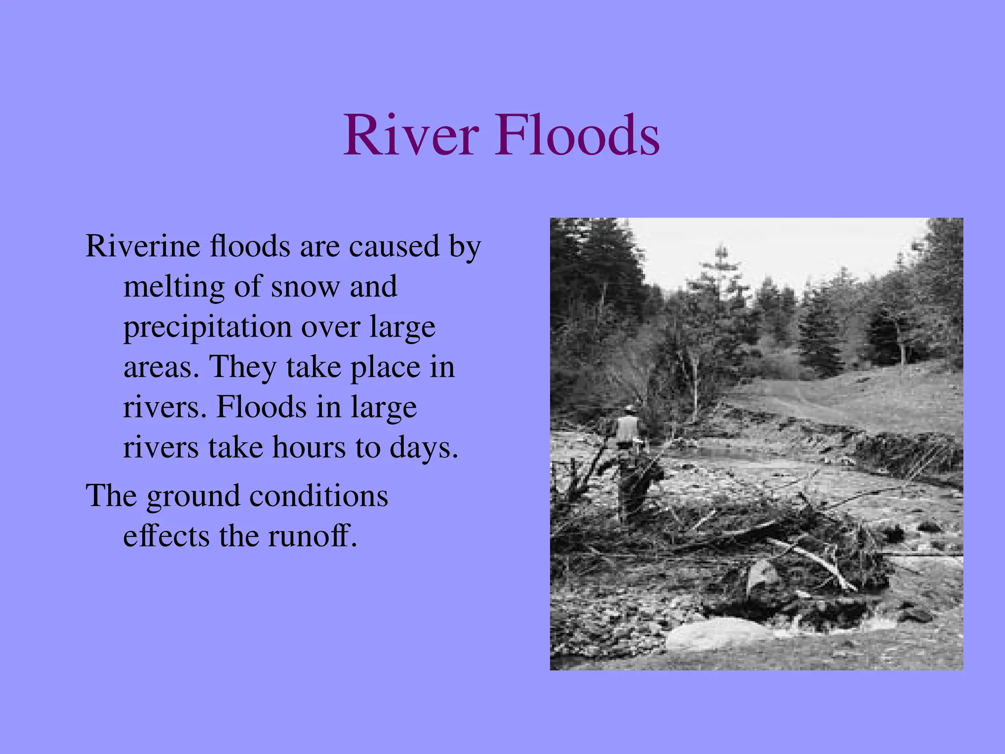 River Floods
Riverine floods are caused by
melting of snow and
precipitation over large
areas. They take place in
rivers. Floods in large
rivers take hours to days.
The ground conditions
effects the runoff.
 